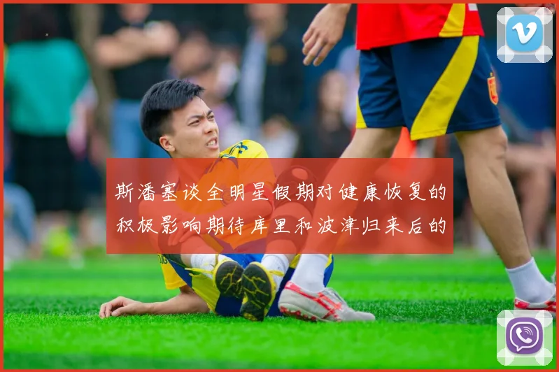 斯潘塞谈全明星假期对健康恢复的积极影响期待库里和波津归来后的全新面貌