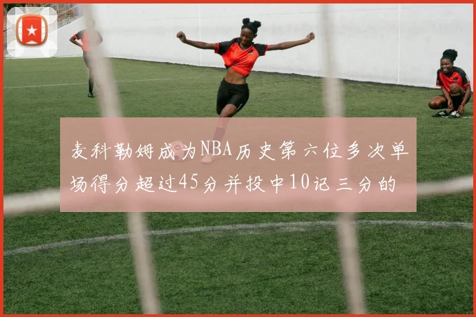 麦科勒姆成为NBA历史第六位多次单场得分超过45分并投中10记三分的球员