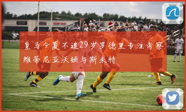 皇马今夏不追29岁罗德里专注考察维蒂尼亚沃顿与斯米特