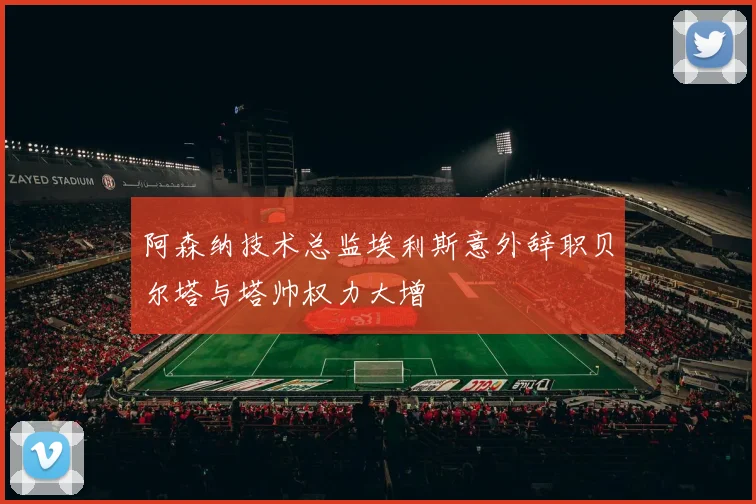 阿森纳技术总监埃利斯意外辞职贝尔塔与塔帅权力大增