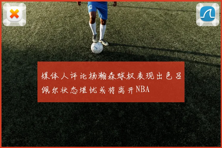 媒体人评论杨瀚森球权表现出色吕佩尔状态堪忧或将离开NBA