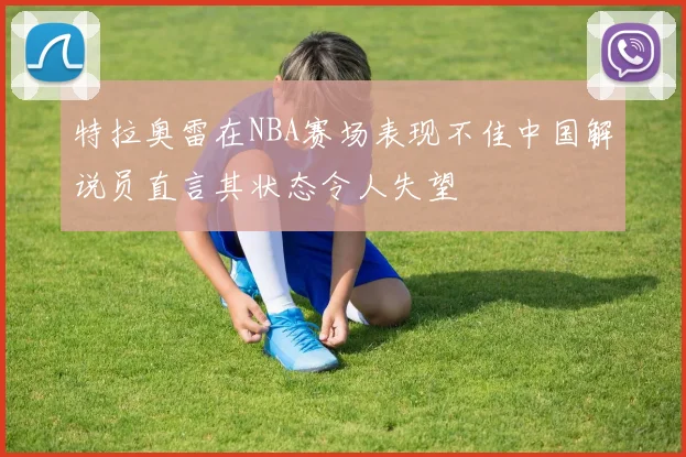 特拉奥雷在NBA赛场表现不佳中国解说员直言其状态令人失望