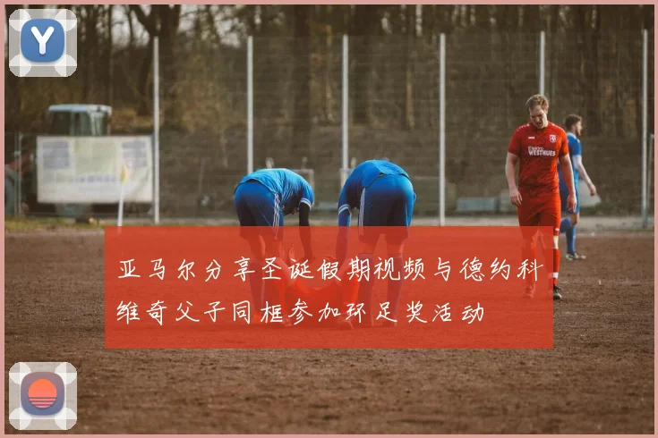 亚马尔分享圣诞假期视频与德约科维奇父子同框参加环足奖活动