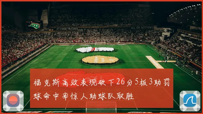 福克斯高效表现砍下26分5板3助罚球命中率惊人助球队取胜
