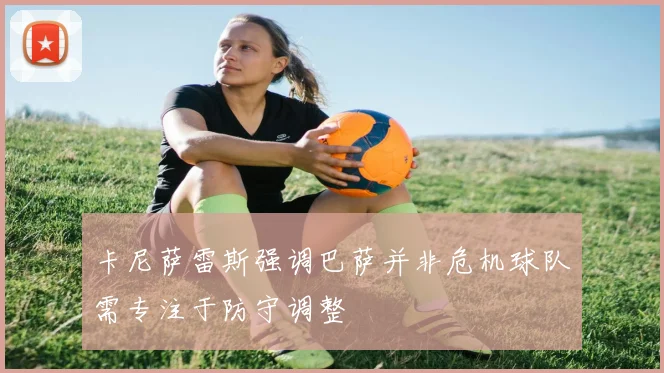 卡尼萨雷斯强调巴萨并非危机球队需专注于防守调整