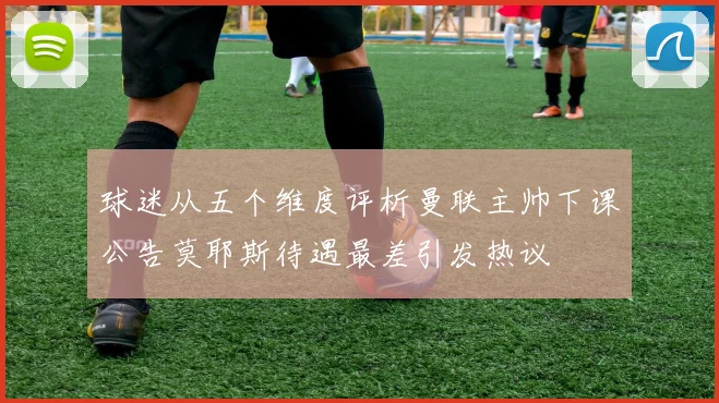 球迷从五个维度评析曼联主帅下课公告莫耶斯待遇最差引发热议