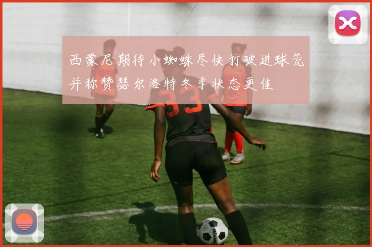 西蒙尼期待小蜘蛛尽快打破进球荒并称赞瑟尔洛特冬季状态更佳