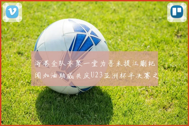 海港全队齐聚一堂为吾米提江蒯纪闻加油助威共庆U23亚洲杯半决赛之夜