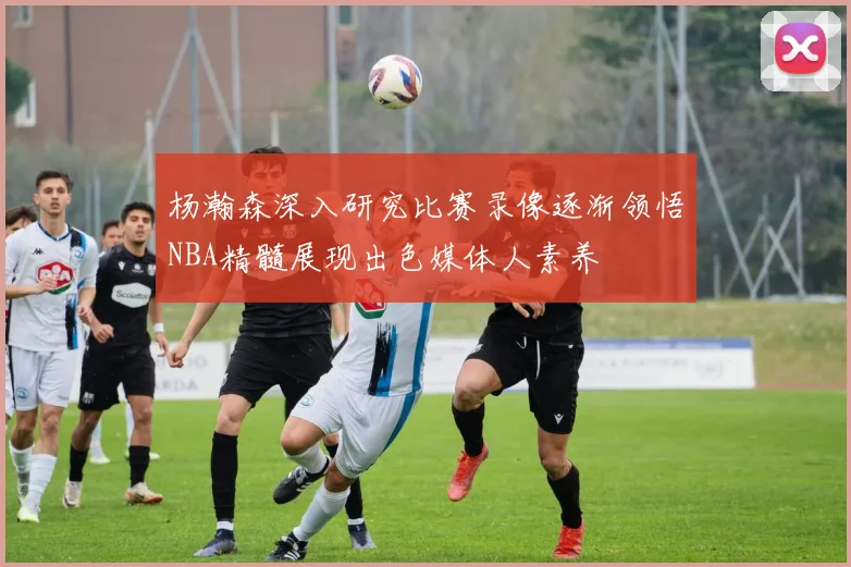 杨瀚森深入研究比赛录像逐渐领悟NBA精髓展现出色媒体人素养